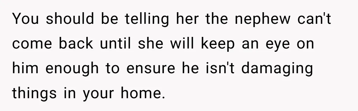 You should be telling her the nephew can't come back until she will keep an eye on him enough to ensure he isn't damaging things in your home.