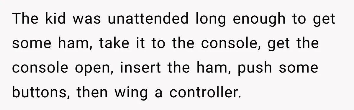 The kid was unattended long enough to get some ham, take it to the console, get the console open, insert the ham, push some buttons, then wing a controller.