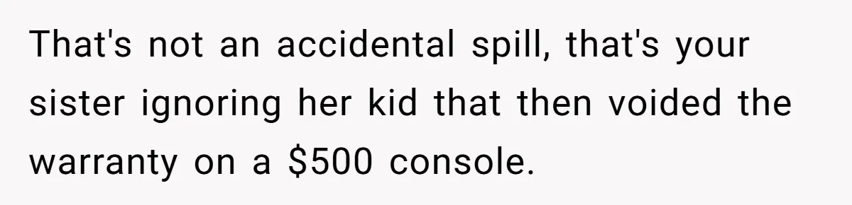 That's not an accidental spill, that's your sister ignoring her kid that then voided the warranty on a $500 console.