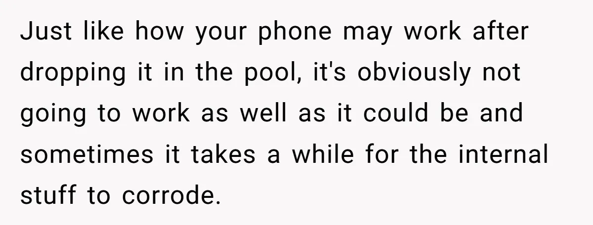 Just like how your phone may work after dropping it in the pool, it's obviously not going to work as well as it could be and sometimes it takes a...