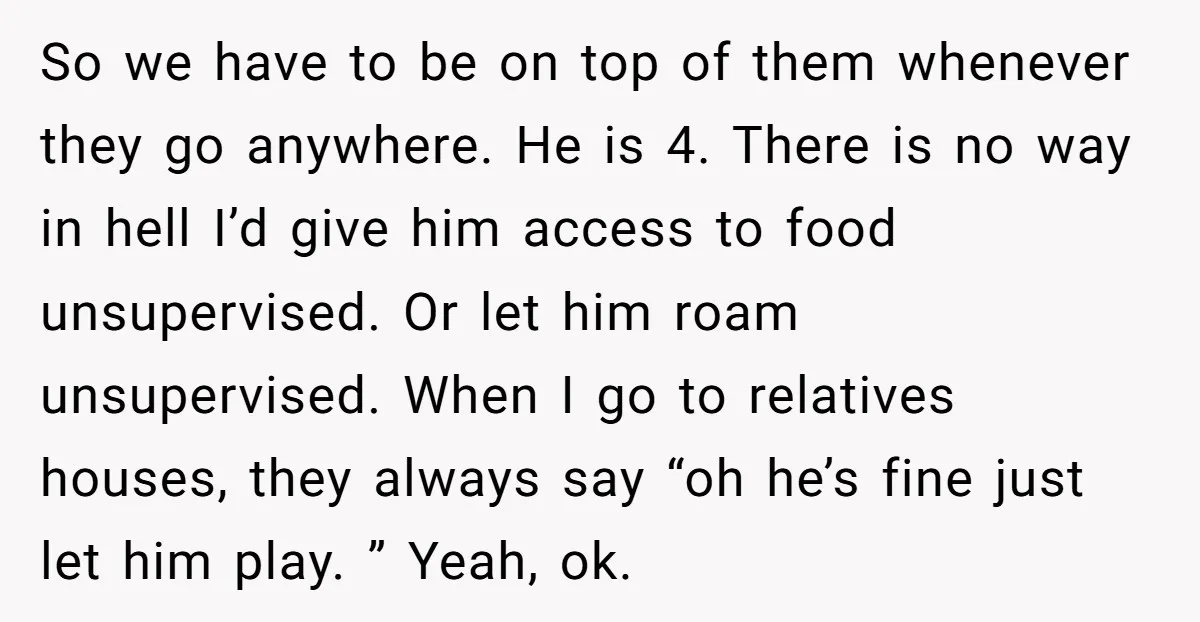 So we have to be on top of them whenever they go anywhere. He is 4. There is no way in hell I’d give him access to food unsupervised. Or...
