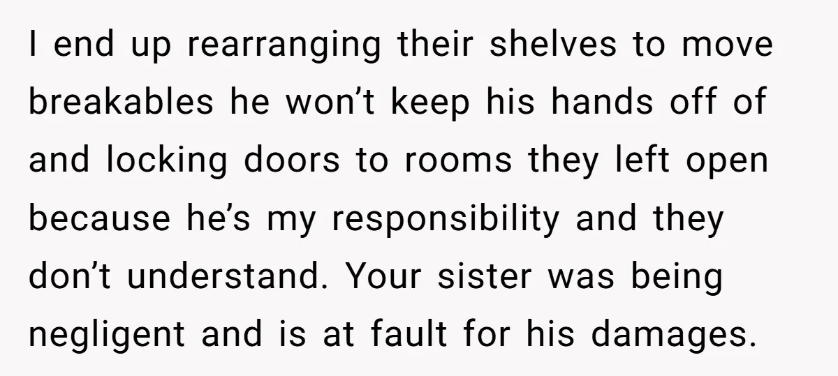 I end up rearranging their shelves to move breakables he won’t keep his hands off of and locking doors to rooms they left open because he’s my responsibility and they...