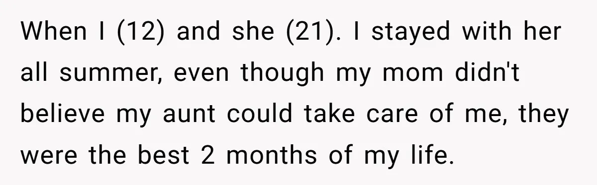 When I (12) and she (21). I stayed with her all summer, even though my mom didn't believe my aunt could take care of me, they were the best 2...