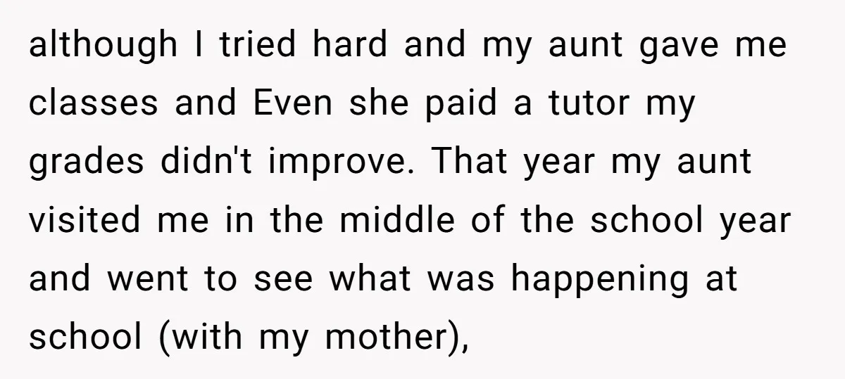 although I tried hard and my aunt gave me classes and Even she paid a tutor my grades didn't improve. That year my aunt visited me in the middle of...