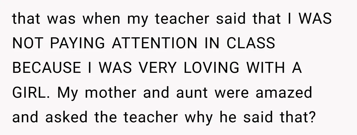 that was when my teacher said that I WAS NOT PAYING ATTENTION IN CLASS BECAUSE I WAS VERY LOVING WITH A GIRL. My mother and aunt were amazed and asked...