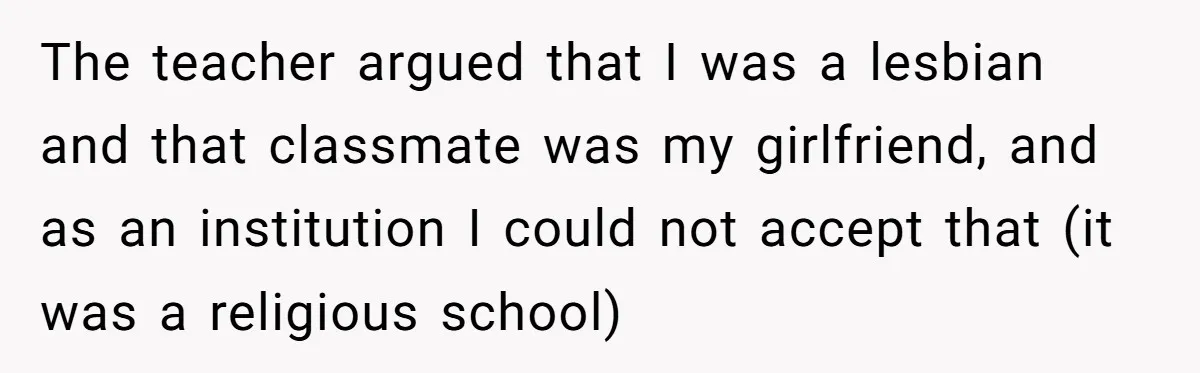The teacher argued that I was a lesbian and that classmate was my girlfriend, and as an institution I could not accept that (it was a religious school)