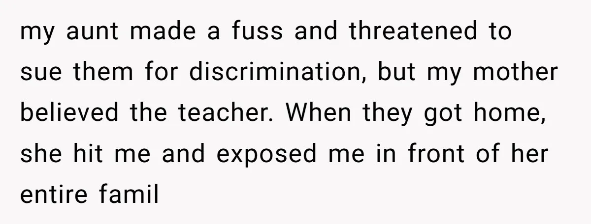 my aunt made a fuss and threatened to sue them for discrimination, but my mother believed the teacher. When they got home, she hit me and exposed me in front...