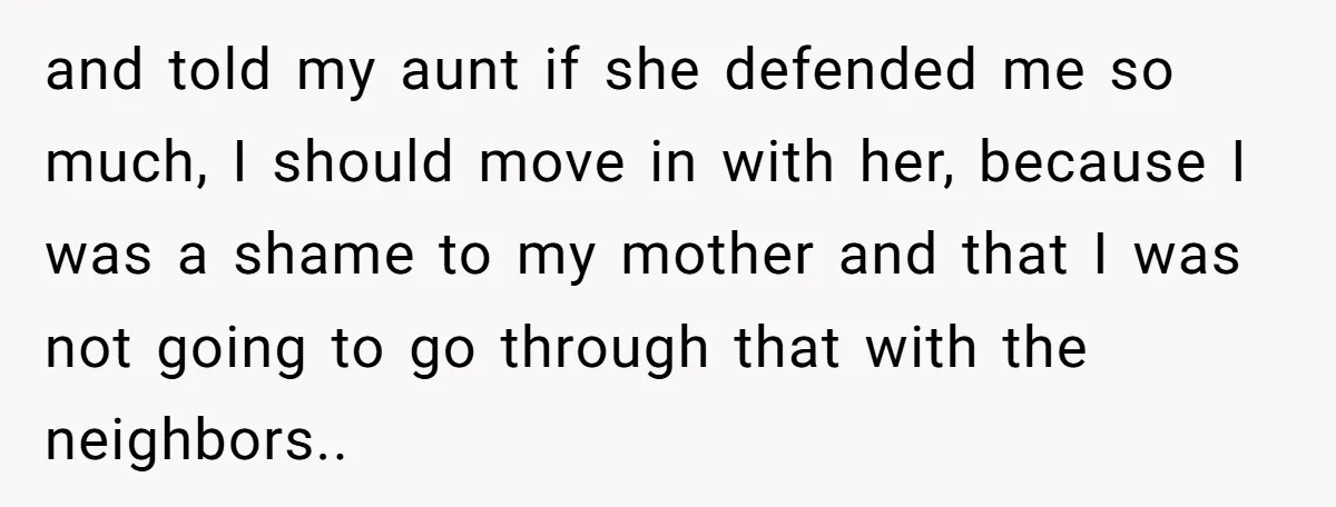 and told my aunt if she defended me so much, I should move in with her, because I was a shame to my mother and that I was not going...