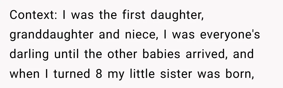 Context: I was the first daughter, granddaughter and niece, I was everyone's darling until the other babies arrived, and when I turned 8 my little sister was born,