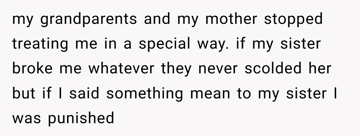my grandparents and my mother stopped treating me in a special way. if my sister broke me whatever they never scolded her but if I said something mean to my...