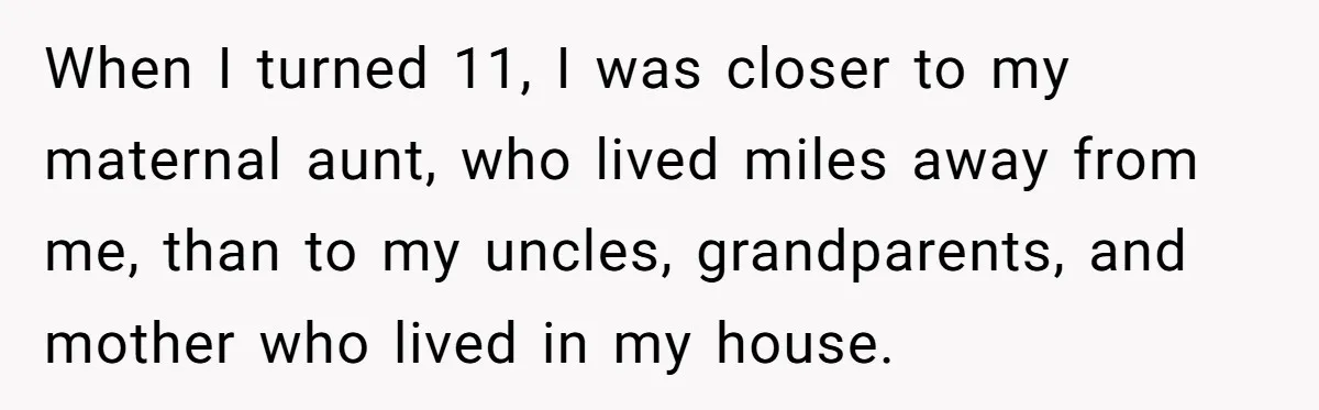 When I turned 11, I was closer to my maternal aunt, who lived miles away from me, than to my uncles, grandparents, and mother who lived in my house.