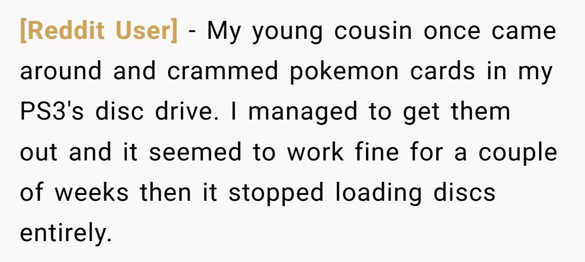 [Reddit User] − My young cousin once came around and crammed pokemon cards in my PS3's disc drive. I managed to get them out and it seemed to work fine...