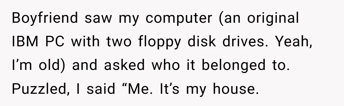 Boyfriend saw my computer (an original IBM PC with two floppy disk drives. Yeah, I’m old) and asked who it belonged to. Puzzled, I said “Me. It’s my house.