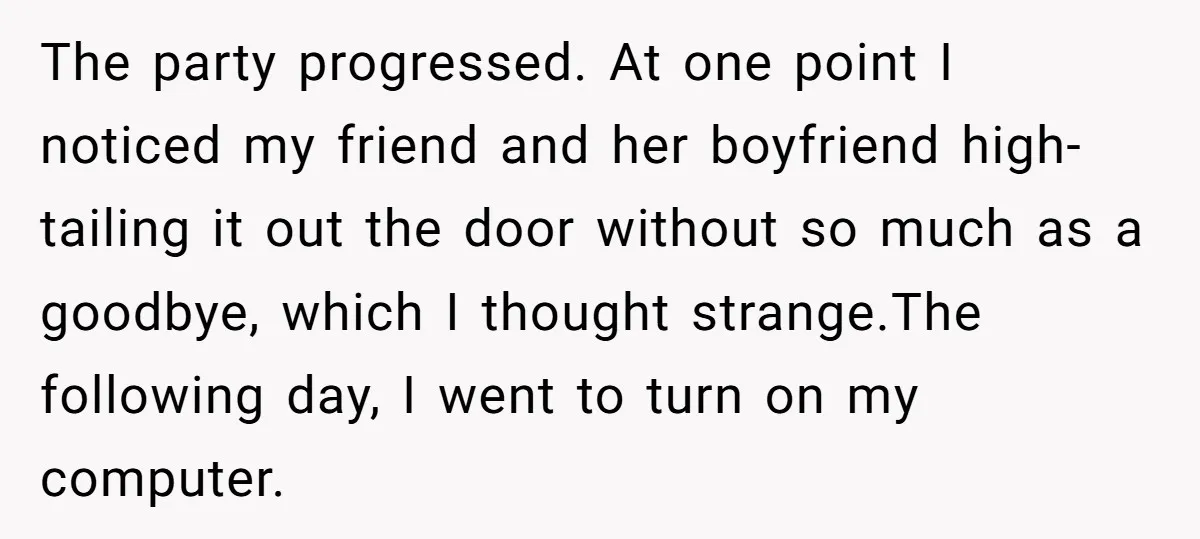 The party progressed. At one point I noticed my friend and her boyfriend high-tailing it out the door without so much as a goodbye, which I thought strange.The following day,...