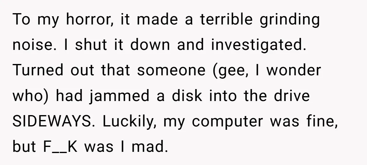 To my horror, it made a terrible grinding noise. I shut it down and investigated. Turned out that someone (gee, I wonder who) had jammed a disk into the drive...