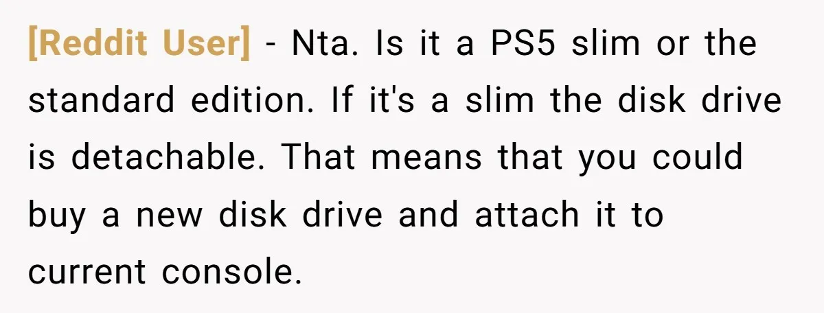 [Reddit User] − Nta. Is it a PS5 slim or the standard edition. If it's a slim the disk drive is detachable. That means that you could buy a new...