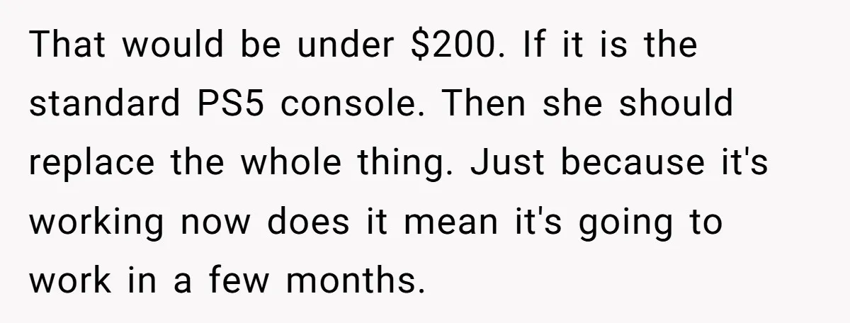 That would be under $200. If it is the standard PS5 console. Then she should replace the whole thing. Just because it's working now does it mean it's going to...