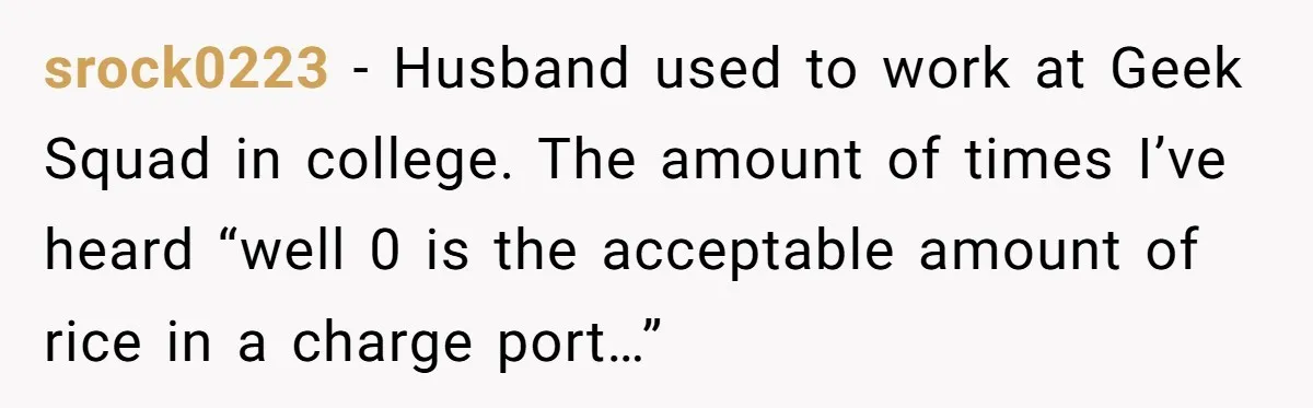 srock0223 − Husband used to work at Geek Squad in college. The amount of times I’ve heard “well 0 is the acceptable amount of rice in a charge port…”