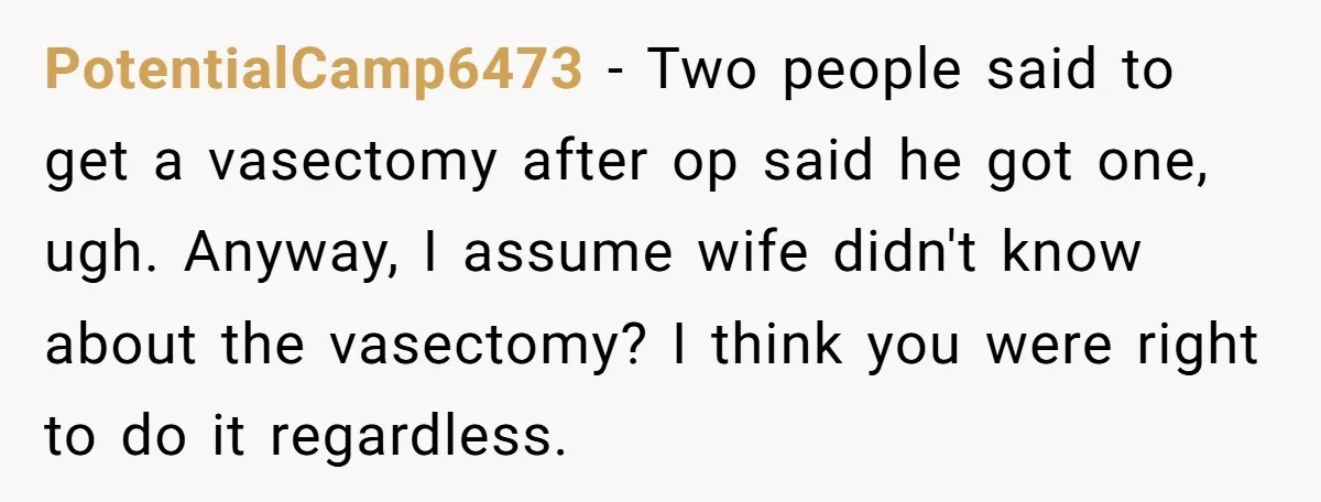 PotentialCamp6473 − Two people said to get a vasectomy after op said he got one, ugh. Anyway, I assume wife didn't know about the vasectomy? I think you were right...