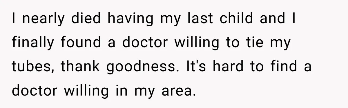 I nearly died having my last child and I finally found a doctor willing to tie my tubes, thank goodness. It's hard to find a doctor willing in my area.
