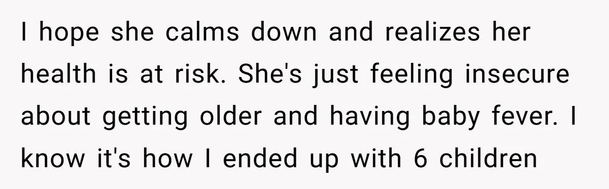 I hope she calms down and realizes her health is at risk. She's just feeling insecure about getting older and having baby fever. I know it's how I ended up...