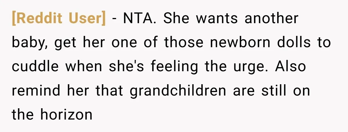 [Reddit User] − NTA. She wants another baby, get her one of those newborn dolls to cuddle when she's feeling the urge. Also remind her that grandchildren are still on...