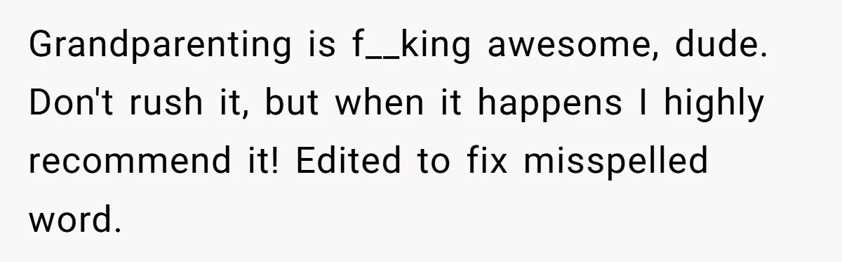 Grandparenting is f__king awesome, dude. Don't rush it, but when it happens I highly recommend it! Edited to fix misspelled word.