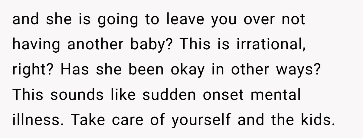 and she is going to leave you over not having another baby? This is irrational, right? Has she been okay in other ways? This sounds like sudden onset mental illness....