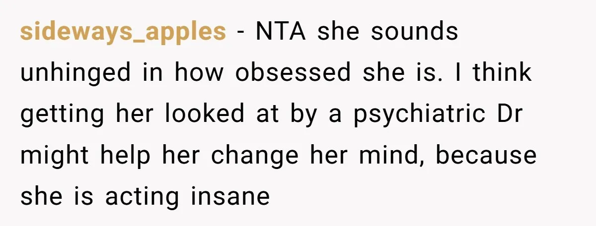 sideways_apples − NTA she sounds unhinged in how obsessed she is. I think getting her looked at by a psychiatric Dr might help her change her mind, because she is...