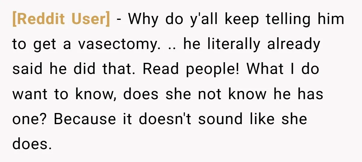 [Reddit User] − Why do y'all keep telling him to get a vasectomy. .. he literally already said he did that. Read people! What I do want to know, does...