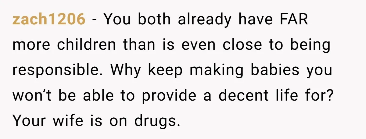 zach1206 − You both already have FAR more children than is even close to being responsible. Why keep making babies you won’t be able to provide a decent life for?...