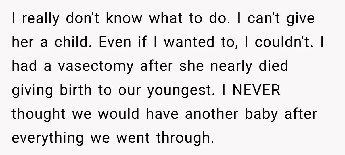 I really don't know what to do. I can't give her a child. Even if I wanted to, I couldn't. I had a vasectomy after she nearly died giving birth...