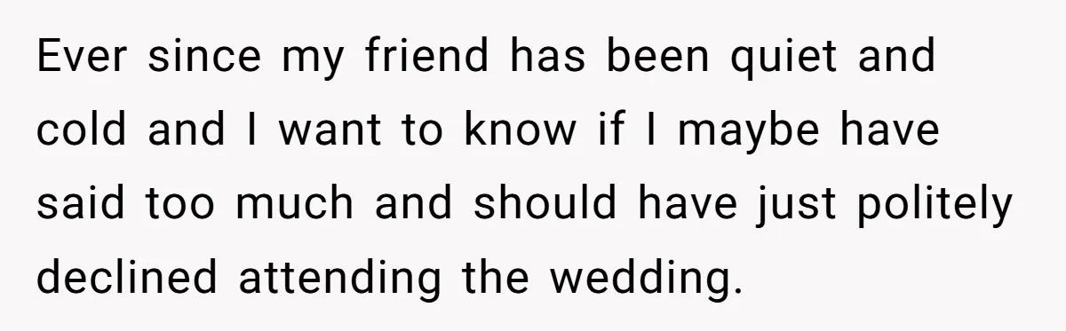 Ever since my friend has been quiet and cold and I want to know if I maybe have said too much and should have just politely declined attending the wedding.