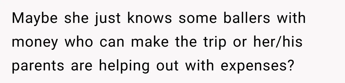 Maybe she just knows some ballers with money who can make the trip or her/his parents are helping out with expenses?