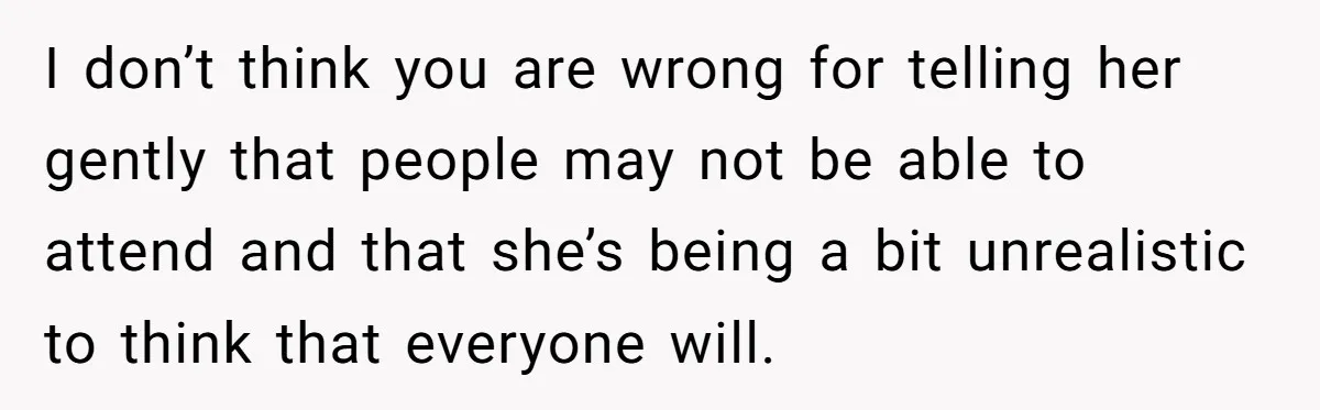 I don’t think you are wrong for telling her gently that people may not be able to attend and that she’s being a bit unrealistic to think that everyone will.