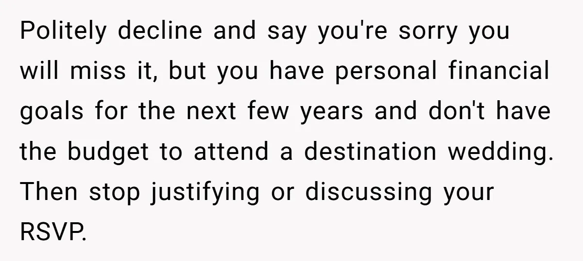 Politely decline and say you're sorry you will miss it, but you have personal financial goals for the next few years and don't have the budget to attend a destination...