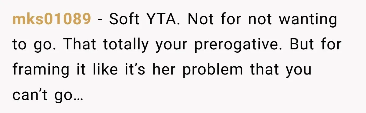 mks01089 − Soft YTA. Not for not wanting to go. That totally your prerogative. But for framing it like it’s her problem that you can’t go…