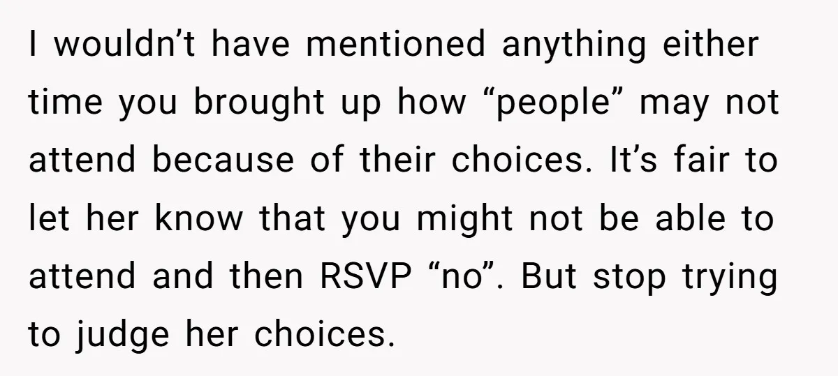 I wouldn’t have mentioned anything either time you brought up how “people” may not attend because of their choices. It’s fair to let her know that you might not be...