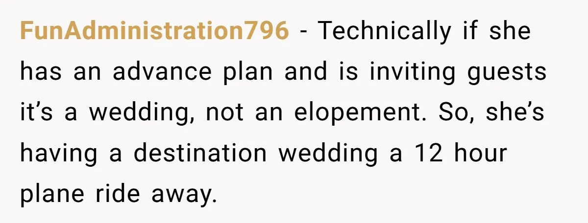 FunAdministration796 − Technically if she has an advance plan and is inviting guests it’s a wedding, not an elopement. So, she’s having a destination wedding a 12 hour plane ride...