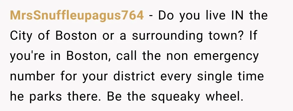 MrsSnuffleupagus764 − Do you live IN the City of Boston or a surrounding town? If you're in Boston, call the non emergency number for your district every single time he...