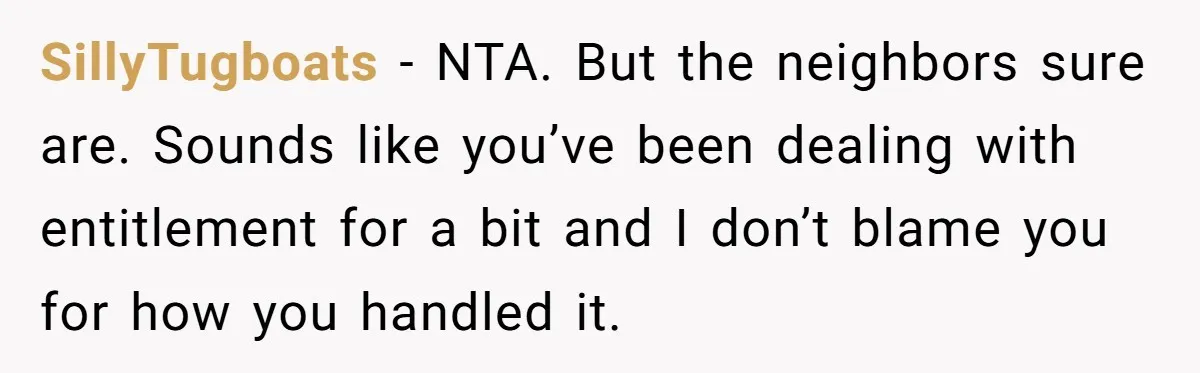 SillyTugboats − NTA. But the neighbors sure are. Sounds like you’ve been dealing with entitlement for a bit and I don’t blame you for how you handled it.