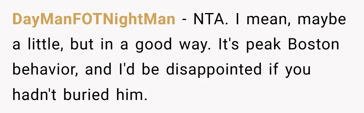 DayManFOTNightMan − NTA. I mean, maybe a little, but in a good way. It's peak Boston behavior, and I'd be disappointed if you hadn't buried him.