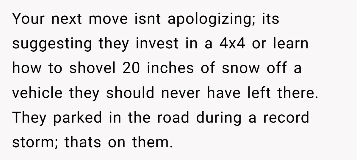 Your next move isnt apologizing; its suggesting they invest in a 4x4 or learn how to shovel 20 inches of snow off a vehicle they should never have left there....