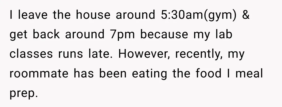 I leave the house around 5:30am(gym) & get back around 7pm because my lab classes runs late. However, recently, my roommate has been eating the food I meal prep.