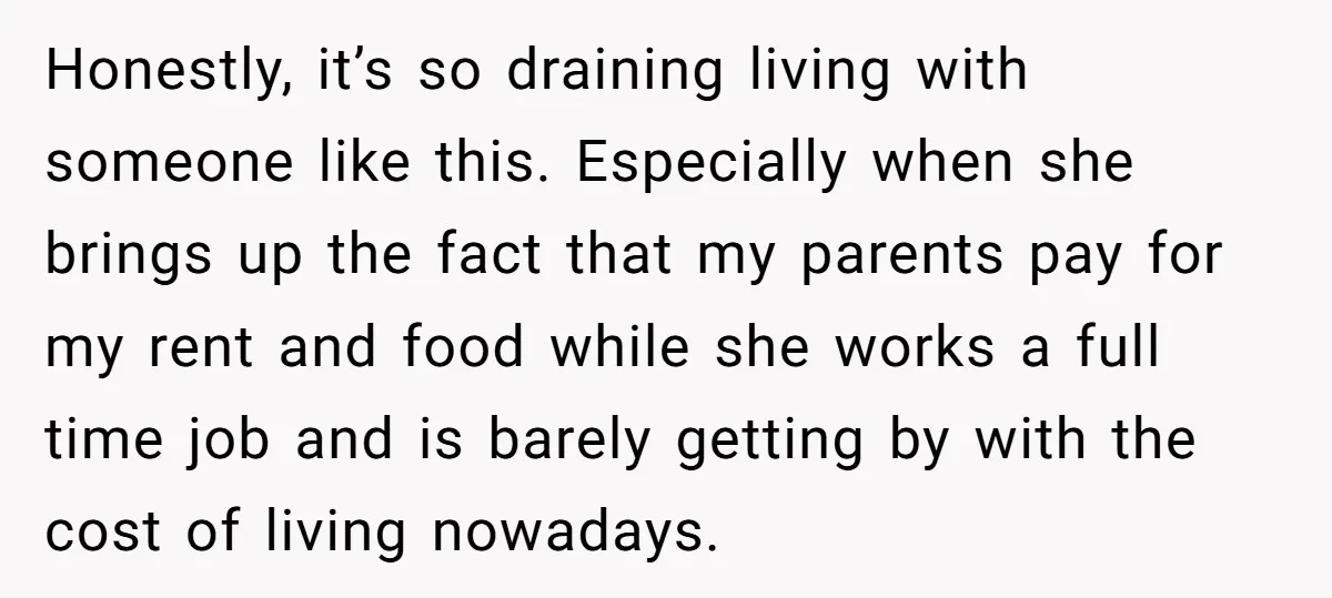 Honestly, it’s so draining living with someone like this. Especially when she brings up the fact that my parents pay for my rent and food while she works a full...