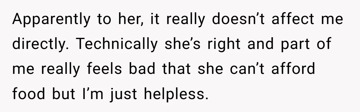 Apparently to her, it really doesn’t affect me directly. Technically she’s right and part of me really feels bad that she can’t afford food but I’m just helpless.