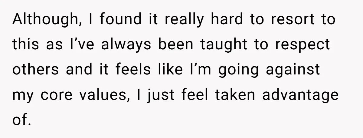 Although, I found it really hard to resort to this as I’ve always been taught to respect others and it feels like I’m going against my core values, I just...