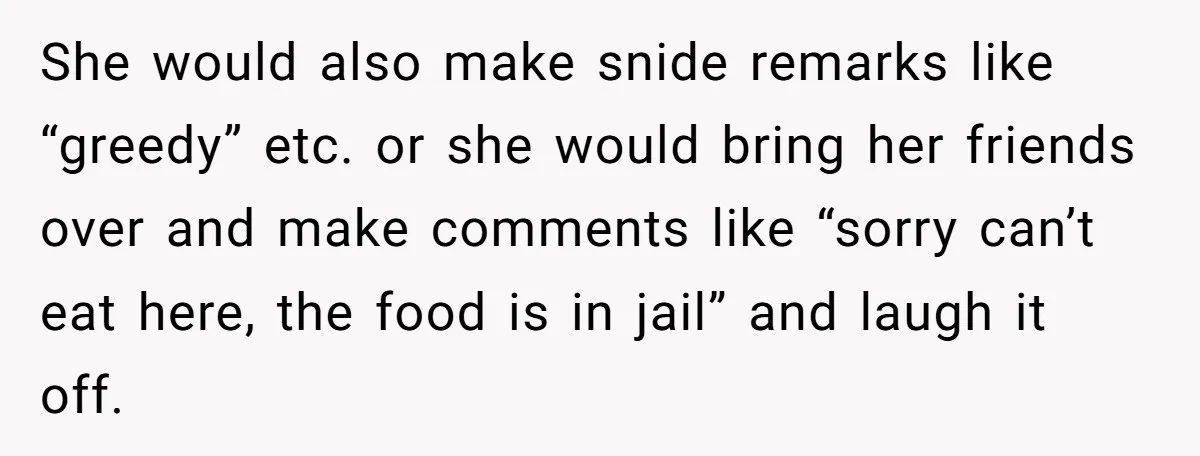 She would also make snide remarks like “greedy” etc. or she would bring her friends over and make comments like “sorry can’t eat here, the food is in jail” and...