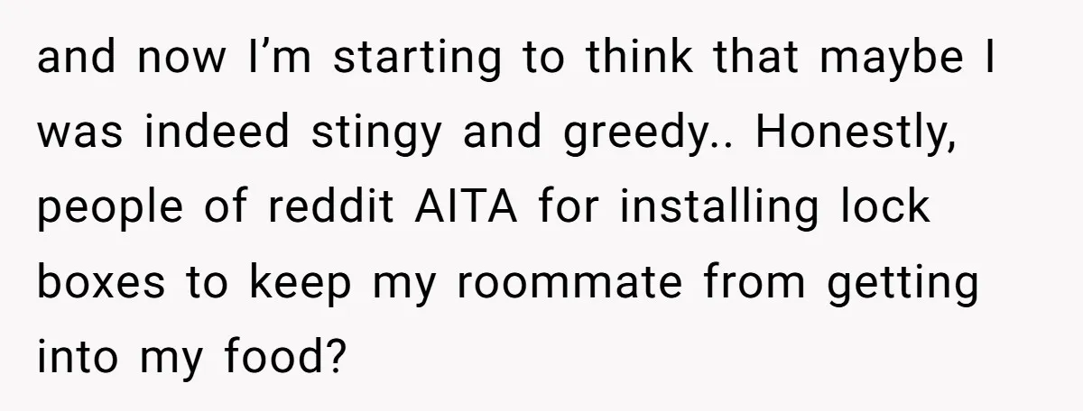 and now I’m starting to think that maybe I was indeed stingy and greedy.. Honestly, people of reddit AITA for installing lock boxes to keep my roommate from getting into...