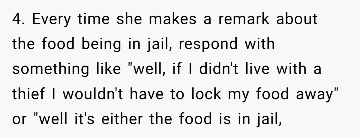 4. Every time she makes a remark about the food being in jail, respond with something like "well, if I didn't live with a thief I wouldn't have to lock...